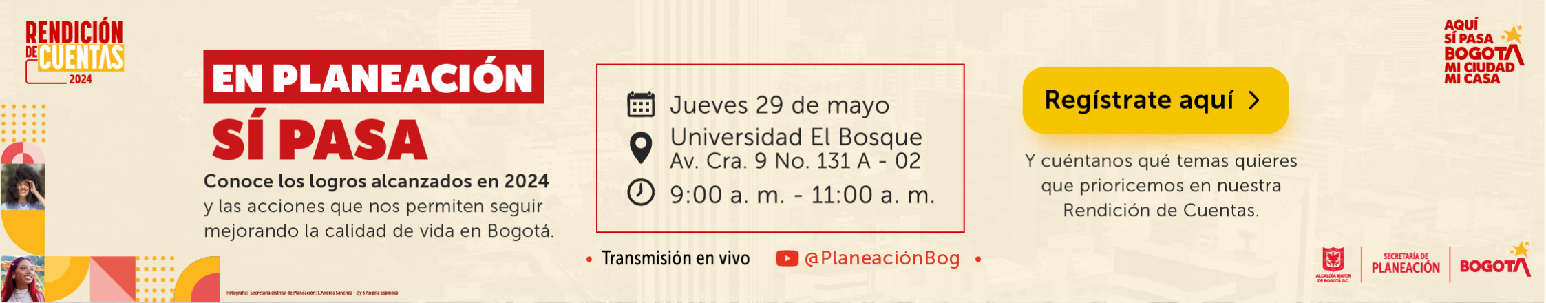 Conoce los logros alacanzados en 2024 y las acciones que nos permiten seguir mejorando la calidad de vida en Bogotá. Jueves 29 de mayo, Universidad El Bosque, Av. Cra. 9 No. 131 A - 02 de 9:00 a.m. - 11:00 a.m. Regístrate aquí, y cuéntanos qué temas quieres que prioricemos en nuestra Rendición de Cuentas.